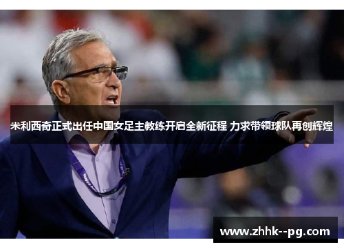 米利西奇正式出任中国女足主教练开启全新征程 力求带领球队再创辉煌