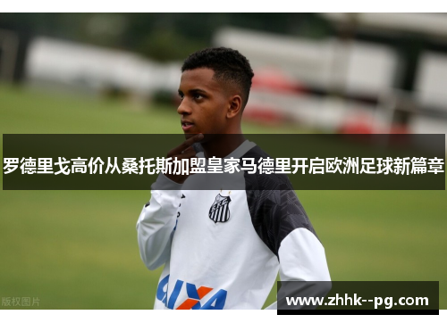罗德里戈高价从桑托斯加盟皇家马德里开启欧洲足球新篇章