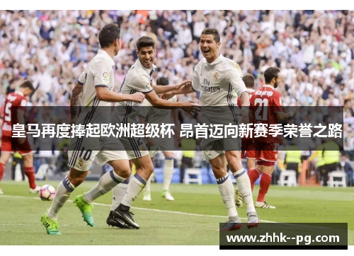 皇马再度捧起欧洲超级杯 昂首迈向新赛季荣誉之路 皇马再度捧起欧洲超级杯 昂首迈向新赛季荣誉之路