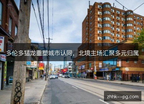 多伦多猛龙重塑城市认同,北境主场汇聚多元归属 多伦多猛龙重塑城市认同,北境主场汇聚多元归属