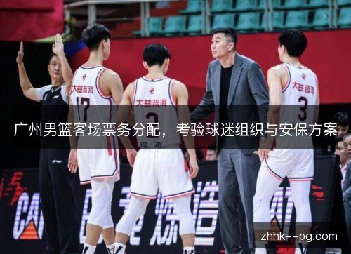 广州男篮客场票务分配,考验球迷组织与安保方案 广州男篮客场票务分配,考验球迷组织与安保方案